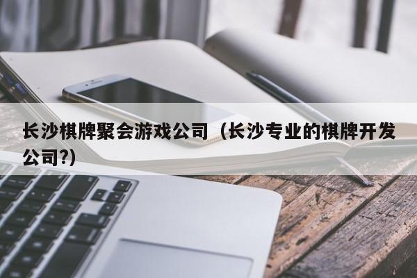 长沙棋牌聚会游戏公司（长沙专业的棋牌开发公司?）