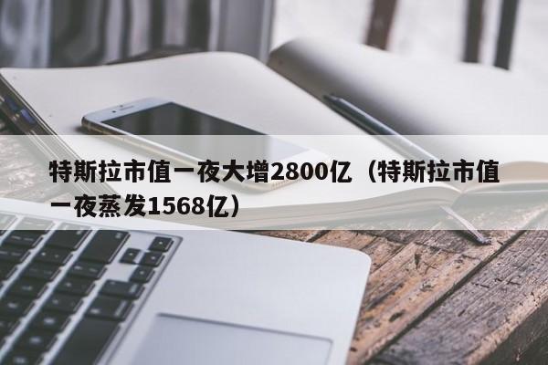 特斯拉市值一夜大增2800亿（特斯拉市值一夜蒸发1568亿）