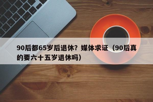 90后都65岁后退休？媒体求证（90后真的要六十五岁退休吗）