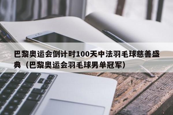 巴黎奥运会倒计时100天中法羽毛球慈善盛典（巴黎奥运会羽毛球男单冠军）