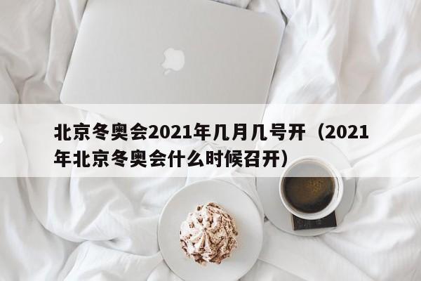 北京冬奥会2021年几月几号开（2021年北京冬奥会什么时候召开）