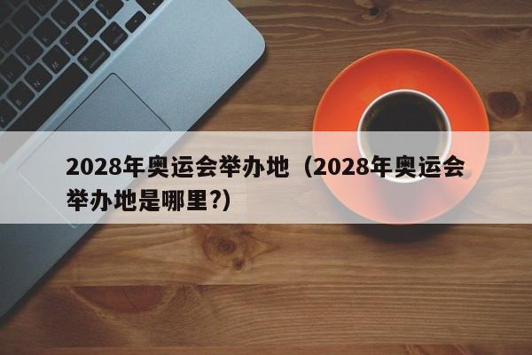 2028年奥运会举办地（2028年奥运会举办地是哪里?）