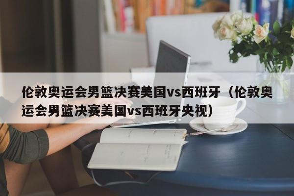 伦敦奥运会男篮决赛美国vs西班牙（伦敦奥运会男篮决赛美国vs西班牙央视）