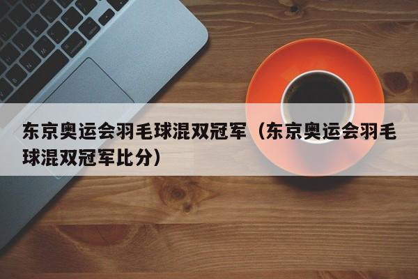 东京奥运会羽毛球混双冠军（东京奥运会羽毛球混双冠军比分）