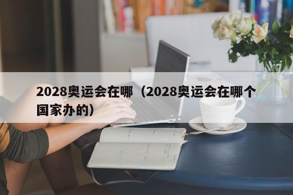 2028奥运会在哪（2028奥运会在哪个国家办的）