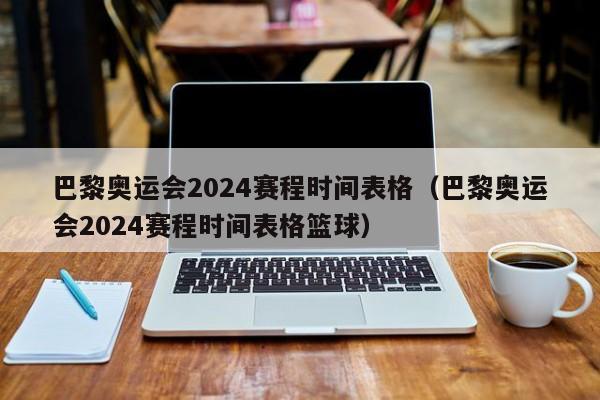 巴黎奥运会2024赛程时间表格（巴黎奥运会2024赛程时间表格篮球）