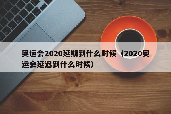 奥运会2020延期到什么时候（2020奥运会延迟到什么时候）