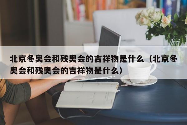 北京冬奥会和残奥会的吉祥物是什么（北京冬奥会和残奥会的吉祥物是什么）