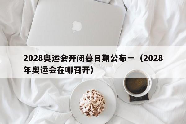 2028奥运会开闭幕日期公布一（2028年奥运会在哪召开）