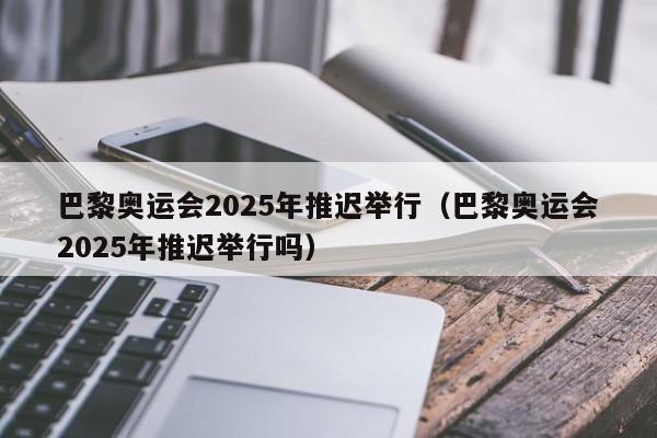 巴黎奥运会2025年推迟举行（巴黎奥运会2025年推迟举行吗）