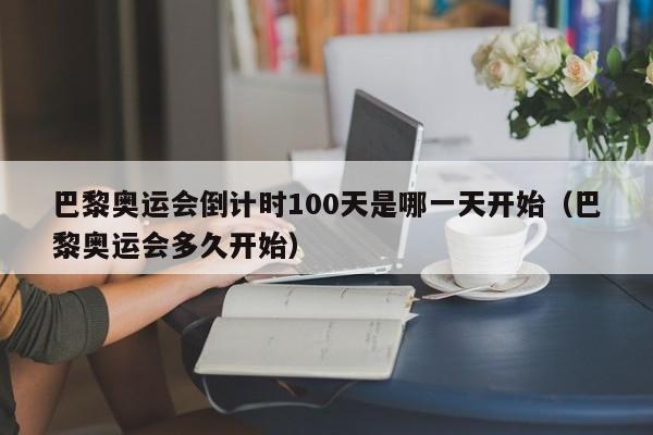 巴黎奥运会倒计时100天是哪一天开始（巴黎奥运会多久开始）