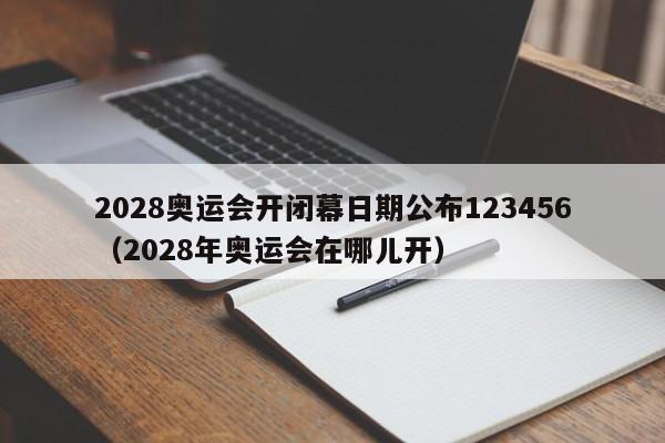 2028奥运会开闭幕日期公布123456（2028年奥运会在哪儿开）