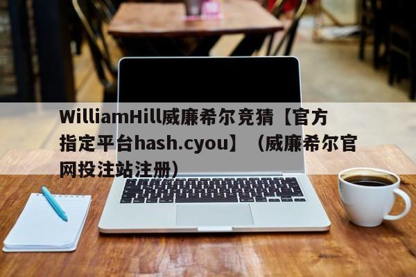 WilliamHill威廉希尔竞猜【官方指定平台hash.cyou】（威廉希尔官网投注站注册）