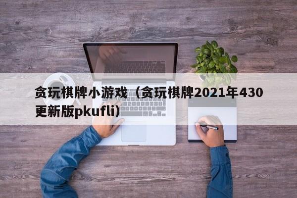 贪玩棋牌小游戏（贪玩棋牌2021年430更新版pkufli）